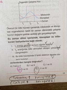 18.
Organelin Çalışma Hızı
Mitokondri
Kloroplast
Zaman
t, t tz
Ökaryot bir bitki hücresi içerisinde mitokondri ve klorop-
last organellerinin belirli bir zaman dilimindeki çalışma
hızının değişimi şekilde verildiği gibi gerçekleşmiştir.
Bu zaman dilimi içerisinde, kloroplast ve mito-
kondri faaliyetlerine bağlı olarak;
1. t, aralığı gecedir ve kuru ağırlık azalır
II. tz aralığında bitki atmosferi oksijen yönünden
zenginleştirir.
III. Bu bitki hücresinde 2 farklı elektron taşıma sis-
temi bulunur.
verilenlerden hangisi doğrudur?
A) Yalnız II B) I ve II C) I ve III
D) II ve III E) I, II ve III
8
Fotosenter 1
Dilli sol q
kunagihka
kuru ogrlik v
