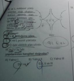 19.
K ve L noktasal yüklü
cisimler olup olustur-
dukları elektrik alan
çizgileri sekildeki gibi-
dir Kanin sırasıyla
doo
yukleri ve 9 O nok-
fasına uzaklıklar d. ve
djur
d, »d, olduğuna göre:
dugoy
I ve L pozitif yüklüdür
IN O dakl elektrik alan sifirdir.
9 Lau
III. 19. dir
yapılarından hangileri doğrudur?
A) Yalnız 1 B) Yalniz
il C) Yalnız
Diva
E). Il ve II
