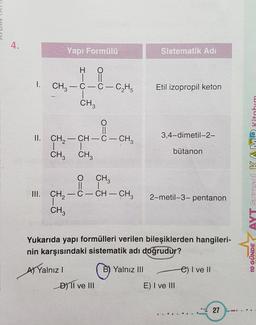 4.
Yapı Formülü
Sistematik Adi
1.
H O
II
CH3 – C-C-C2H5
CH
Etil izopropil keton
O=O
3,4-dimetil-2-
II. CH2 - CH -C- CH2
| 1
CH3 CH3
bütanon
AYT Sayısal KAMP Kitabım
O CH
II
III. ÇH, -C- CH – CH3
CH
CH3
2-metil-3-pentanon
Yukarıda yapı formülleri verilen bileşiklerden hangileri-
nin karşısındaki sistematik adı doğrudur?
A) Yalnız !
Yalnız III
e) I ve II
DYTI ve III
E) I ve III
10 GÜNDE
27
