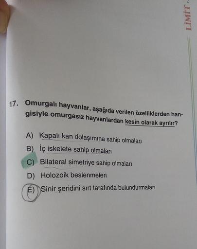 Y
LİMİT
17.
Omurgalı hayvanlar, aşağıda verilen özelliklerden han-
gisiyle omurgasız hayvanlardan kesin olarak ayrılır?
A) Kapalı kan dolaşımına sahip olmaları
B) İç iskelete sahip olmaları
C) Bilateral simetriye sahip olmaları
D) Holozoik beslenmeleri
E) 