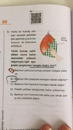 PDF
20
3. Yünlü bir kumaş par-
çası alınarak şekildeki
gibi şişirilmiş çocuk ba-
lonunun bir bölümüne
sürtülüyor.
yünlü
kumaş
1
Yünlü kumaş çekil-
dikten sonra balon
üzerindeki yüklerin
dağılımıyla ilgili aşa-
ğıdaki yargılardan hangisi doğru olur?
A Balonun yalnızca kumaş sürtülen bölgesi yükle-
nir.
B) Balonun tüm yüzeyine homojen olarak dağılır
C) Balonun tüm hacmine homojen olarak dağılır.
D) Plastik yalıtkan olduğundan balon yüklenmez.
E) Balonun sivri kısımlarında daha çok olmak üze-
re tüm yüzeyine dağılır.
Lihat Bilgin Yayıncılık
Il borusunun icine konulan
