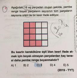 Aşağıdaki 16 eş parçadan oluşan şekilde, pembe
renge boyalı parçaların sayısının tüm parçaların
sayısına oranı ile bir kesir ifade ediliyor.
Yu
qu
16
Bu kesrin kareköküne eşit olan kesri ifade et-
mek için boyalı olmayan parçalardan kaç tane-
si daha pembe renge boyanmalıdır?
A) 1 B) 2 C) 3 D) 4 E) 5
(2019 - TYT)