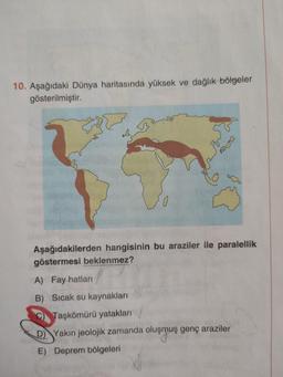 10. Aşağıdaki Dünya haritasında yüksek ve dağlık bölgeler
gösterilmiştir.
Aşağıdakilerden hangisinin bu araziler ile paralellik
göstermesi beklenmez?
A) Fay hatları
B) Sıcak su kaynakları
C) Taşkömürü yataklar
D) Yakin jeolojik zamanda oluşmuş genç araziler
E) Deprem bölgeleri
