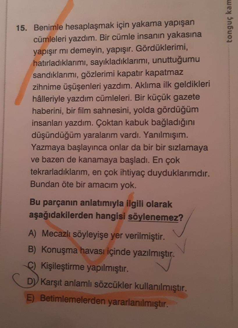 tonguç kam
15. Benimle hesaplaşmak için yakama yapışan
cümleleri yazdım. Bir cümle insanın yakasına
yapışır mı demeyin, yapışır. Gördüklerimi,
hatırladıklarımı, sayıkladıklarımı, unuttuğumu
sandıklarımı, gözlerimi kapatır kapatmaz
zihnime üşüşenleri yazdım