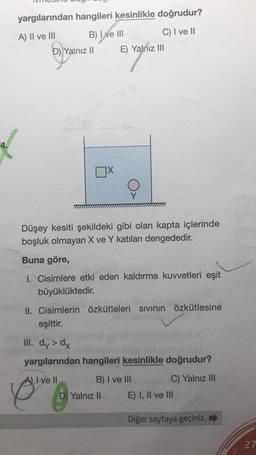yargılarından hangileri kesinlikle doğrudur?
A) II ve III
B) I ve III
C) I ve II
D) Yalnız II E) Yalnız III
4.
Y
Düşey kesiti şekildeki gibi olan kapta içlerinde
boşluk olmayan X ve Y katıları dengededir.
Buna göre,
1. Cisimlere etki eden kaldırma kuvvetleri eşit
büyüklüktedir.
II. Cisimlerin özkütleleri sivinin özkütlesine
eşittir.
III. dy> dx
yargılarından hangileri kesinlikle doğrudur?
A) I ve II
B) I ve III
C) Yalnız III
D) Yalnız II E) I, II ve III
Diğer sayfaya geçiniz.
27