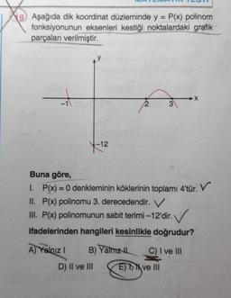 Aşağıda dik koordinat düzleminde y = P(x) polinom
fonksiyonunun eksenleri kestiği noktalardaki grafik
parçaları verilmiştir.
V
+
3
Y
-12
Buna göre,
I. P(x) = 0 denkleminin köklerinin toplamı 4'tür. V
II. P(x) polinomu 3. derecedendir. V
III. P(x) polinomunun sabit terimi-12'dir.
. ✓
ifadelerinden hangileri kesinlikle doğrudur?
A) Yalnız! B) Yalnızth C) I ve III
D) Il ve III
E) > ve III