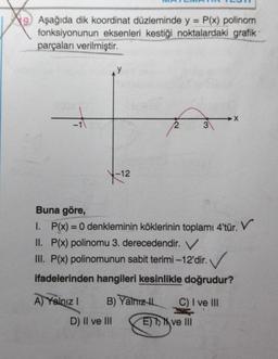 Aşağıda dik koordinat düzleminde y = P(x) polinom
fonksiyonunun eksenleri kestiği noktalardaki grafik
parçaları verilmiştir.
V
+
3
Y
-12
Buna göre,
I. P(x) = 0 denkleminin köklerinin toplamı 4'tür. V
II. P(x) polinomu 3. derecedendir. V
III. P(x) polinomunun sabit terimi-12'dir.
. ✓
ifadelerinden hangileri kesinlikle doğrudur?
A) Yalnız! B) Yalnızth C) I ve III
D) Il ve III
E) > ve III
