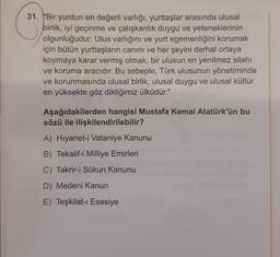 31. "Bir yurdun en değerli varlığı, yurttaşlar arasında ulusal
birlik, iyi geçinme ve çalışkanlık duygu ve yeteneklerinin
olgunluğudur. Ulus varlığını ve yurt egemenliğini korumak
için bütün yurttaşların canını ve her şeyini derhal ortaya
koymaya karar vermiş olmak, bir ulusun en yenilmez silahı
ve koruma aracıdır. Bu sebeple, Türk ulusunun yönetiminde
ve korunmasında ulusal birlik, ulusal duygu ve ulusal kültür
en yüksekte göz diktiğimiz ülküdür."
Aşağıdakilerden hangisi Mustafa Kemal Atatürk'ün bu
sözü ile ilişkilendirilebilir?
A) Hiyanet-i Vataniye Kanunu
B) Tekalif-i Milliye Emirleri
C) Takrir-i Sükun Kanunu
D) Medeni Kanun
E) Teşkilat-ı Esasiye
