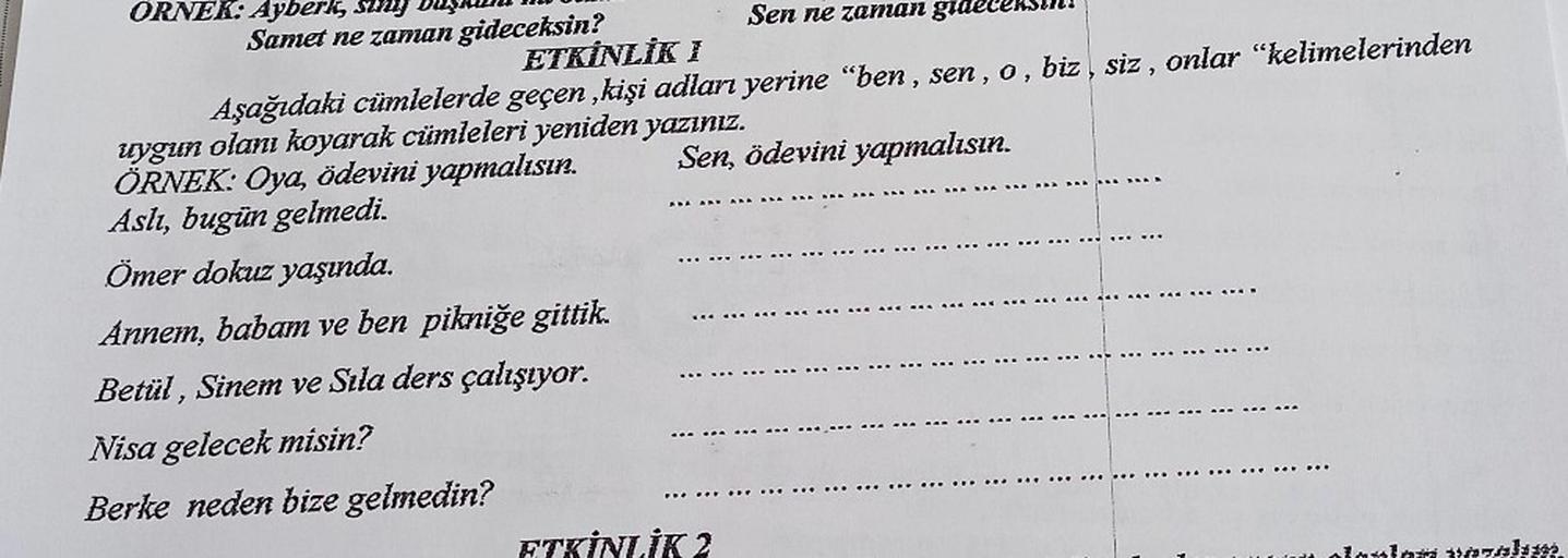 7
>
ORNEK: Ayberk, suy
Samet ne zaman gideceksin?
Sen ne zaman grue
ETKİNLİK 1
Aşağıdaki cümlelerde geçen , kişi adları yerine "ben, sen, o, biz, siz , onlar “kelimelerinden
uygun olanı koyarak cümleleri yeniden yazınız.
ÖRNEK: Oya, ödevini yapmalısın. Sen