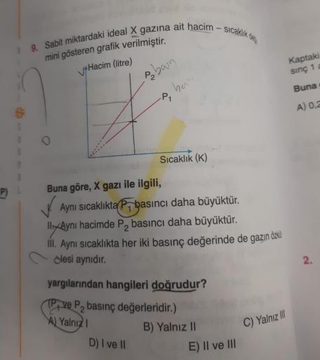 9. Sabit miktardaki ideal X gazına ait hacim - sicaklık de
mini gösteren grafik verilmiştir.
A Hacim (litre)
Kaptaki
sinç 1 a
seban
hen
Buna
-P
A) 0,2
5
1
Sıcaklık (K)
P)
Buna göre, X gazı ile ilgili,
V. Aynı sıcaklıktan basıncı daha büyüktür.
Il/Aynı haci