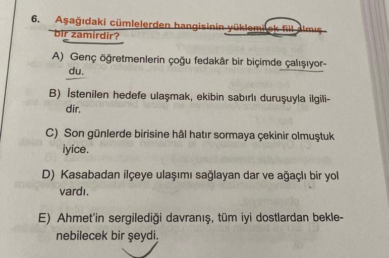 6.
Aşağıdaki cümlelerden hangisinin yüklomilok Fillimis
bir zamirdir?
A) Genç öğretmenlerin çoğu fedakâr bir biçimde çalışıyor-
du.
B) İstenilen hedefe ulaşmak, ekibin sabırlı duruşuyla ilgili-
dir.
C) Son günlerde birisine hâl hatır sormaya çekinir olmuşt