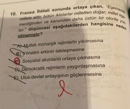 ege-
10. Fransız İhtilali sonunda ortaya çıkan, "Egemenlik
menliğinden ve kanundan daha üstün bir otorite yok.
millete aittir, bütün iktidarlar milletten doğar; millet
tur." düşüncesi aşağıdakilerden hangisine neden
olmamıştır?
Al Mutlak monarşik rejimlerin yıkılmasına
B) Yönetim erkinin laikleşmesine
Sosyalist akımların ortaya çıkmasına
B) Demokratik rejimlerin yaygınlaşmasına
E) Ulus.devlet anlayışının güçlenmesine
l