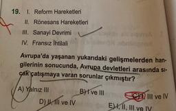 19. I. Reform Hareketleri
II. Rönesans Hareketleri
III. Sanayi Devrimi
IV. Fransız İhtilali
Avrupa'da yaşanan yukarıdaki gelişmelerden han-
gilerinin sonucunda, Avrupa devletleri arasında Si-
cak çatışmaya varan sorunlar çıkmıştır?
B) I ve III
A) Yalnız III
Dil
D) I, II ve IV
C) III ve IV
E) I, II, III ve IV
