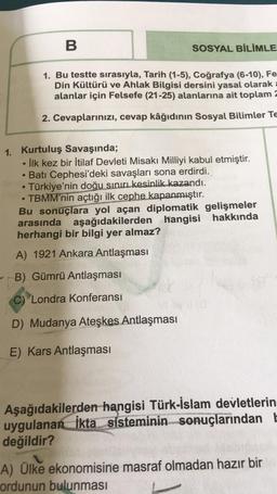 B
SOSYAL BİLİMLE
1. Bu testte sırasıyla, Tarih (1-5), Coğrafya (6-10), Fe
Din Kültürü ve Ahlak Bilgisi dersini yasal olarak
alanlar için Felsefe (21-25) alanlarına ait toplam 2
2. Cevaplarınızı, cevap kâğıdının Sosyal Bilimler Te
1. Kurtuluş Savaşında;
İlk kez bir İtilaf Devleti Misaki Milliyi kabul etmiştir.
Batı Cephesi'deki savaşları sona erdirdi.
Türkiye'nin doğu sınırı kesinlik kazandı.
TBMM'nin açtığı ilk cephe kapanmıştır.
Bu sonuçlara yol açan diplomatik gelişmeler
arasında aşağıdakilerden hangisi hakkında
herhangi bir bilgi yer almaz?
.
A) 1921 Ankara Antlaşması
B) Gümrü Antlaşması
C) Londra Konferansı
D) Mudanya Ateşkes Antlaşması
E) Kars Antlaşması
Aşağıdakilerden hangisi Türk-İslam devletlerin
uygulanan ikta sisteminin sonuçlarından
değildir?
A) Ülke ekonomisine masraf olmadan hazır bir
ordunun bulunması
