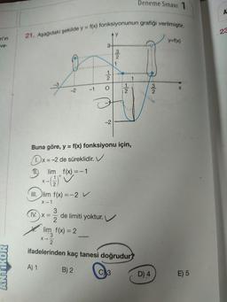 Deneme Sınavı 1
A
23
21. Aşağıdaki şekilde y = f(x) fonksiyonunun grafiği verilmiştir.
n'in
ve-
y=f(x)
ols
2
1
2
1
3
į
-1
-2
X
-2
Buna göre, y = f(x) fonksiyonu için,
x=-2 de süreklidir. V
Ilim f(x) =-1
+
III. lim f(x) =-2 V
x-1
3
(IV
IV. X= de limiti yoktur.
2
lim f(x) = 2
x-
ifadelerinden kaç tanesi doğrudur?
ANTIKOR
A) 1
B) 2
C)
3
D) 4
E) 5
