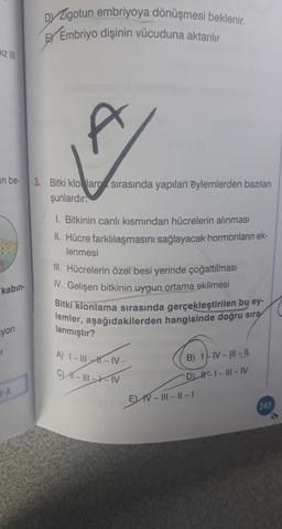Dy Zigotun embriyoya dönüşmesi beklenir.
Embriyo dişinin vücuduna aktarılır
hiz
t
an be
3. Bitki klo Jam sırasında yapılan eylemlerden bazıları
şunlardır:
1. Bitkinin canlı kısmından hücrelerin alınması
II. Hücre farklılaşmasını sağlayacak hormonların ek-
lenmesi
III. Hücrelerin özel besi yerinde çoğaltılması
I. Gelişen bitkinin uygun ortama ekilmesi
Bitki klonlama sırasında gerçekleştirilen bu ey-
lemler, aşağıdakilerden hangisinde doğru sıra
kabin-
syon
lanmıştır?
A) I – III -- IV
C K-11-XN
B) 17 N-!!!- 11
DH-1 - III - IV
EV IV III - 11 - 1
8-A
243