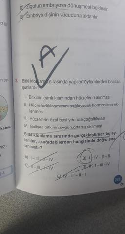 Dy Zigotun embriyoya dönüşmesi beklenir.
Embriyo dişinin vücuduna aktarılır
hiz
t
an be
3. Bitki klo Jam sırasında yapılan eylemlerden bazıları
şunlardır:
1. Bitkinin canlı kısmından hücrelerin alınması
II. Hücre farklılaşmasını sağlayacak hormonların ek-
lenmesi
III. Hücrelerin özel besi yerinde çoğaltılması
I. Gelişen bitkinin uygun ortama ekilmesi
Bitki klonlama sırasında gerçekleştirilen bu ey-
lemler, aşağıdakilerden hangisinde doğru sıra
kabin-
syon
lanmıştır?
A) I – III -- IV
C K-11-XN
B) 17 N-!!!- 11
DH-1 - III - IV
EV IV III - 11 - 1
8-A
243
