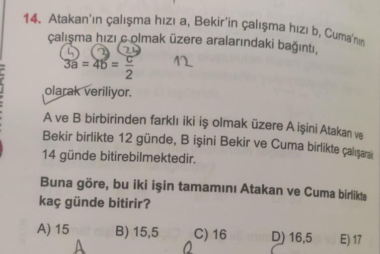 14. Atakan'ın çalışma hizi a, Bekir'in çalışma hızı b, Cuma'nın
çalışma hızı 6 olmak üzere aralarındaki bağıntı,
n
12
3a = 4b =
2
olarak veriliyor.
A ve B birbirinden farklı iki iş olmak üzere A işini Atakan ve
Bekir birlikte 12 günde, B işini Bekir ve Cum