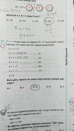 zelliğe göre,
552 - 532 =
A
+
B
=
C
5-83) Grisal
işleminde A + B + C değeri kaçtır?
2.108
A) 126
B) 252
C) 300
D) 432
E) 452
+105
X
2
6
216+2160
2
11. 2
= -1 olmak üzere, bir öğrenei “2 = 0" önermesinin ispatını
yapmıştır. Bu ispatın adımları aşağıda gösterilmiştir.
2 = 1 + 7
2 = 1 + (-1).(-1)
2 = 1 + (-1). (-1)
(11)
2 = 1 + i.i
(III)
2 = 1 +;2
(IV)
Toprak Yayıncılık
2 = 1 - 1
(V)
2 = 0
Buna göre, öğrenci ilk olarak hangi adımda yanlışlık yap-
mıştır?
B) 11
C) II
D) IV
A) 1
E) V
14.
a
Bir öğrenci logaritma cetvelinden log7 ve log11 sayılarının yak-
laşık değerlerini aşağıdaki gibi alıyor.
log7 = 0,84
log11 = 1,08
Bu öğrenci, yukarıdaki değerleri kullanarak V847 sayısı-
nin yaklaşık değerini kaç olarak bulacaktır?
n 10
E) 11
A