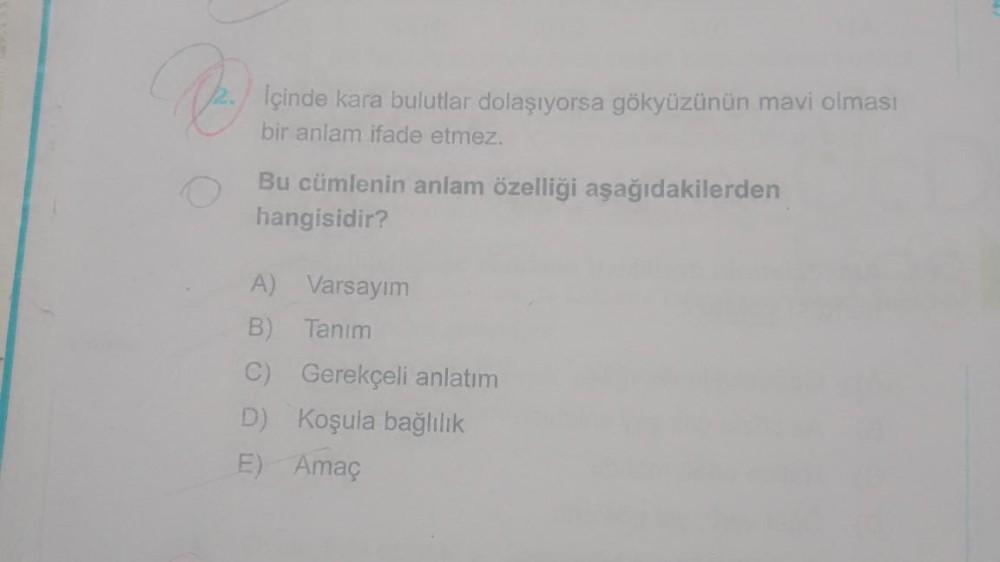 İçinde kara bulutlar dolaşıyorsa gökyüzünün mavi olması
bir anlam ifade etmez.
Bu cümlenin anlam özelliği aşağıdakilerden
hangisidir?
A) Varsayım
B) Tanım
C) Gerekçeli anlatım
D) Koşula bağlılık
E) Amaç