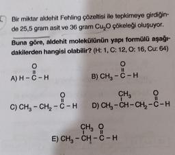 Bir miktar aldehit Fehling çözeltisi ile tepkimeye girdiğin-
de 25,5 gram asit ve 36 gram Cu O çökeleği oluşuyor.
Buna göre, aldehit molekülünün yapı formülü aşağı-
dakilerden hangisi olabilir? (H: 1, C: 12, 0:16, Cu: 64)
H
O=0
O=0
A) H-C-H
B) CH3 - C-H
O
CHE
C) CH2 - CH2 - C-H D) CH3 -CH-CH2-C-H
--H )
II
-
CH₃
E) CH - CH - C - H