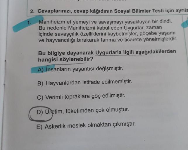 2. Cevaplarınızı, cevap kâğıdının Sosyal Bilimler Testi için ayrıla
1.
Maniheizm et yemeyi ve savaşmayı yasaklayan bir dindi.
Bu nedenle Maniheizmi kabul eden Uygurlar, zaman
içinde savaşçılık özelliklerini kaybetmişler, göçebe yaşamı
ve hayvancılığı bırak