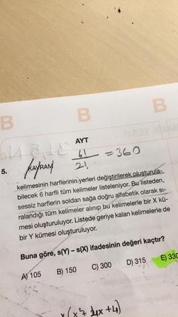 B
B
B
AYT
Guaita b=360
61
Kaynand 21
5.
kelimesinin harflerinin yerleri değiştirilerek oluşturula-
bilecek 6 harfli tüm kelimeler listeleniyor. Bu listeden,
sessiz harflerin soldan sağa doğru alfabetik olarak si-
ralandığı tüm kelimeler alınıp bu kelimelerle bir X kü-
mesi oluşturuluyor. Listede geriye kalan kelimelerle de
bir Y kümesi oluşturuluyor.
Buna göre, s(Y) - s(X) ifadesinin değeri kaçtır?
E) 330
D) 315
C) 300
B) 150
A) 105
287 2x +4)