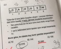36
03
EIM
Luc ZA BD BD
5 6
2
3
Yukarıda 6 tane birim kareden oluşan CADDEM tabelasın-
daki birim kareler 4 farklı renkteki boyalarla boyanacaktır.
Yan yana bulunan iki tane birim kare farklı renge boya-
nacaktır.
1 ve 6. bölümdeki birim kareler aynı renge boyanacak-
Buna göre, bu tabela kaç farklı şekilde boyanabilir?
A) 72
B) 144
C) 192
D) 216
E) 240
33
