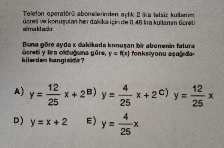 Telefon operatörü abonelerinden aylik 2 lira telsiz kullanım
ücreti ve konuşulan her dakika için de 0,48 lira kullanım ücreti
almaktadır
Buna göre ayda x dakikada konuşan bir abonenin fatura
ücreti y lira olduğuna göre, y = f(x) fonksiyonu aşağıda-
kilerde