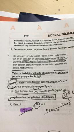 A
A
A
TYT
SOSYAL BİLİMLE
1. Bu testte sırasıyla, Tarih (1-5), Coğrafya (6-10), Felsefe (11-15),
Din Kültürü ve Ahlak Bilgisi dersini yasal olarak almak zorunda
Felsefe (21-25) alanlarına ait toplam 25 soru vardır.
2. Cevaplarınızı, cevap kâğıdının Sosyal B