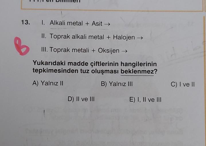 13. I. Alkali metal + Asit →
II. Toprak alkali metal + Halojen →
III. Toprak metali + Oksijen →
Yukarıdaki madde çiftlerinin hangilerinin
tepkimesinden tuz oluşması beklenmez?
A) Yalnız II
B) Yalnız III
C) I ve II
D) II ve III
E) I, II ve III