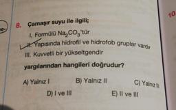 10.
8. Çamaşır suyu ile ilgili;
ne-
1. Formülü Na, Coz'tür
H. Yapısında hidrofil ve hidrofob gruplar vardır
III. Kuvvetli bir yükseltgendir
yargılarından hangileri doğrudur?
A) Yalnız!
B) Yalnız II
C) Yalnizli
D) I ve III
E) Il ve III
