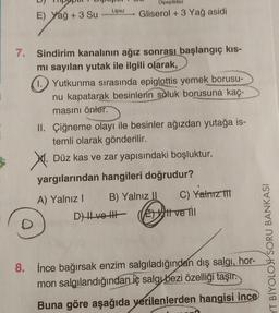 Dipeptidaz
Lipaz
E) Yağ + 3 Su
Gliserol + 3 Yağ asidi
7. Sindirim kanalının ağız sonrası başlangıç kis-
mi sayılan yutak ile ilgili olarak,
1. Yutkunma sırasında epiglottis yemek borusu-
nu kapatarak besinlerin soluk borusuna kaç-
masını önler.
II. Çiğneme olayı ile besinler ağızdan yutağa is-
temli olarak gönderilir.
N. .
Düz kas ve zar yapısındaki boşluktur.
yargılarından hangileri doğrudur?
A) Yalnız! B) Yalnız II C) Yalnız
DHLVO HE Ett ve Tu
YT BİYOLOH SORU BANKASI
8. İnce bağırsak enzim salgıladığından dış salgı, hor-
mon salgılandığından iç salg bezi özelliği taşır.
Buna göre aşağıda verilenlerden hangisi ince