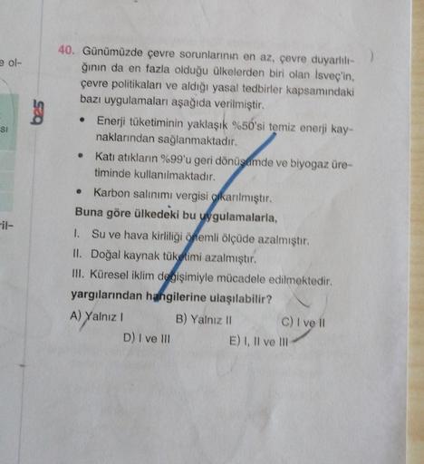 e ol-
SOC
SI
40. Günümüzde çevre sorunlarının en az, çevre duyarlılı-
ğının da en fazla olduğu ülkelerden biri olan İsveç'in,
çevre politikaları ve aldığı yasal tedbirler kapsamındaki
bazı uygulamaları aşağıda verilmiştir.
• Enerji tüketiminin yaklaşık %50