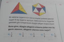 Bir eşkenar üçgenin tüm kenarortayları çizilerek eskenar
üçgen 6 eş üçgene ayriliyor. Daha sonra bu üçgenler
şekildeki gibi birleştirilerek düzgün altıgen oluşturuluyor.
Buna göre, düzgün altıgenin ortasına çizilen mor üç-
genin alanının, altıgenin alanına oranı kaçtır?
1
1
A)
B)
1
C)
D)
E)
5
6
8
9
12