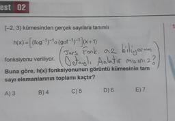 est 02
(-2, 3) kümesinden gerçek sayılara tanımlı
= [(fog-1)-10 (gof-1)-1)(x+1)
Jers Fook. az biliyorum
fonksiyonu veriliyor. Detas). Anlatir misiniz ?
Buna göre, h(x) fonksiyonunun görüntü kümesinin tam
sayı elemanlarının toplamı kaçtır?
B) 4
A) 3
C) 5
D) 6
E) 7
