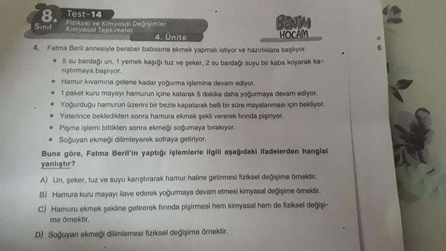 8. Test-14
6
.
Sinif
Fiziksel ve Kimyasal Değişimler
BEN
Kimyasal Tepkimeler
4. Ünite
HOCAM
4.
Fatma Beril annesiyle beraber babasına ekmek yapmak istiyor ve hazırlıklara başlıyor.
• 5 su bardağı un, 1 yemek kaşığı tuz ve şeker, 2 su bardağı suyu bir kaba 