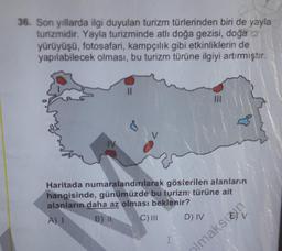 36. Son yıllarda ilgi duyulan turizm türlerinden biri de yayla
turizmidir. Yayla turizminde atlı doğa gezisi, doğa
yürüyüşü, fotosafari, kampçılık gibi etkinliklerin de
yapılabilecek olması, bu turizm türüne ilgiyi artırmıştır.
3
yout
IV
Haritada numaralandırılarak gösterilen alanların
hangisinde, günümüzde bu turizm türüne ait
alanların daha az olması beklenir?
A) 1
B)
C) III
D) IV
olmaksio