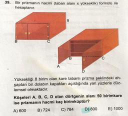 39.
Bir prizmanın hacmi (taban alanı x yükseklik) formülü ile
hesaplanır.
8
B
C
B
C
A
D
Yüksekliği 8 birim olan kare tabanlı prizma şeklindeki ah-
şaptan bir dolabın kapakları açıldığında yan yüzlerle düz-
lemsel olmaktadır.
Köşeleri A, B, C, D olan dörtgenin alanı 50 birimkare
ise prizmanın hacmi kaç birimküptür?
A) 600 B) 724 C) 784 D) 800
E) 1000
