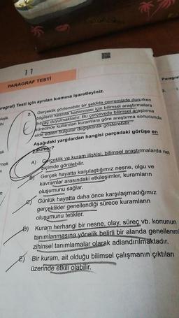 17
Paragra
PARAGRAF TESTİ
1.
3.
aragrah) Testi için ayrılan kısmına işaretleyiniz.
blojik
hi
2.
Gerçeklik gözlenebilir bir şekilde çevremizde dururken
bilgilerin kesinlik kazanması için bilimsel araştırmalara
Ihtiyaç duyulmaktadır. Bu çerçevede bilimsel araştırma
sürecinde kullanılan kuramlara göre araştırma sonucunda
elde edilen bulgular değişkenlik gösterebilir.
Aşağıdaki yargılardan hangisi parçadaki görüşe en
yaktindir?
E
ak
nek
ol
A) Gerçeklik ve kuram ilişkisi, bilimsel araştırmalarda net
biçimde görülebilir.
Gerçek hayatta karşılaştığımız nesne, olgu ve
kavramlar arasındaki etkileşimler, kuramların
oluşumunu sağlar.
Günlük hayatta daha önce karşılaşmadığımız
gerçeklikler genellendiği sürece kuramların
oluşumunu tetikler.
n
• Kuram herhangi bir nesne, olay, süreç vb. konunun
tanımlanmasına yönelik belirli bir alanda genellenmi
zihinsel tanımlamalar
olarak adlandırılmaktadır.
E) Bir kuram, ait olduğu bilimsel çalışmanın çıktıları
üzerinde etkili olabilir.
1
