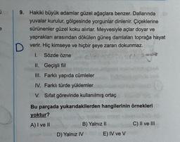 e
9. Hakiki büyük adamlar güzel ağaçlara benzer. Dallarında
yuvalar kurulur, gölgesinde yorgunlar dinlenir. Çiçeklerine
sürünenler güzel koku alırlar. Meyvesiyle açlar doyar ve
yaprakları arasından dökülen güneş damlaları toprağa hayat
D
verir. Hiç kimseye ve hiçbir şeye zararı dokunmaz.
1. Sözde özne
ph
II. Geçişli fiil
III. Farklı yapıda cümleler
IV. Farklı türde yüklemler
V. Sifat görevinde kullanılmış ortaç
Bu parçada yukarıdakilerden hangilerinin örnekleri
yoktur?
A) I ve II
B) Yalnız II
C) II ve III
D) Yalnız IV
E) IV ve V