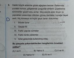 e
9. Hakiki büyük adamlar güzel ağaçlara benzer. Dallarında
yuvalar kurulur, gölgesinde yorgunlar dinlenir. Çiçeklerine
sürünenler güzel koku alırlar. Meyvesiyle açlar doyar ve
yaprakları arasından dökülen güneş damlaları toprağa hayat
D
verir. Hiç kimseye ve hiçbir şeye zararı dokunmaz.
1. Sözde özne
ph
II. Geçişli fiil
III. Farklı yapıda cümleler
IV. Farklı türde yüklemler
V. Sifat görevinde kullanılmış ortaç
Bu parçada yukarıdakilerden hangilerinin örnekleri
yoktur?
A) I ve II
B) Yalnız II
C) II ve III
D) Yalnız IV
E) IV ve V
