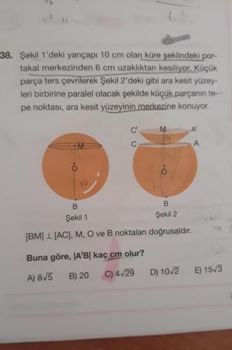 64
38. Şekil 1'deki yarıçapı 10 cm olan küre şeklindeki por-
takal merkezinden 6 cm uzaklıktan kesiliyor. Küçük
parça ters çevrilerek Şekil 2'deki gibi ara kesit yüzey-
leri birbirine paralel olacak şekilde küçük parçanın te-
pe noktası, ara kesit yüzeyini