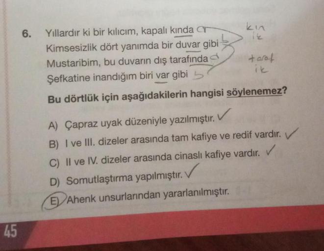 6.
Yıllardır ki bir kılıcım, kapalı kında T
kin
Kimsesizlik dört yanımda bir duvar gibi
Mustaribim, bu duvarın dış tarafında taraf
ik
Şefkatine inandığım biri var gibi 5
Bu dörtlük için aşağıdakilerin hangisi söylenemez?
A) Çapraz uyak düzeniyle yazılmıştı