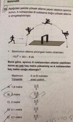 Matematik
20. Aşağıdaki şekilde yüksek atlama yapan atletizm sporcu-
sunun, A noktasından B noktasına doğru yüksek atlama-
si simgeleştirilmiştir.
+
B
Sporcunun atlama yörüngesi metre cinsinden;
-10.7 + 20.1-8 dir.
Buna göre, sporcu A noktasından atlama yaptıktan
sonra en çok kaç metre yükselmiş ve A noktasından
kaç metre uzağa atlamıştır?
Maximum
Yükseklik
A ve B noktaları
arası uzaklık
A) 1,8 metre
315
2
B) 2 metre
215
5
C) 2 metre
315
DY 2,1 metre
215
2
315
2
E) 2,1 metre
10120
+2008