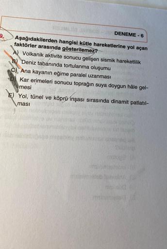 DENEME-6
9.
Aşağıdakilerden hangisi kütle hareketlerine yol açan
faktörler arasında gösterilemez?
A) Volkanik aktivite sonucu gelişen sismik hareketlilik
B) Deniz tabanında tortulanma oluşumu
C) Ana kayanın eğime paralel uzanması
D) Kar erimeleri sonucu to