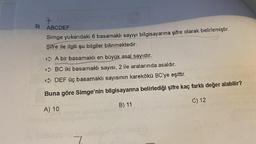 7
3) ABCDEF
Simge yukarıdaki 6 basamaklı sayıyı bilgisayarına şifre olarak belirlemiştir.
Şifre ile ilgili şu bilgiler bilinmektedir:
A bir basamaklı en büyük asal sayıdır.
~BC iki basamaklı sayısı, 2 ile aralarında asaldır.
DEF üç basamaklı sayısının karekökü BC'ye eşittir.
Buna göre Simge'nin bilgisayarına belirlediği şifre kaç farklı değer alabilir?
C) 12
B) 11
A) 10