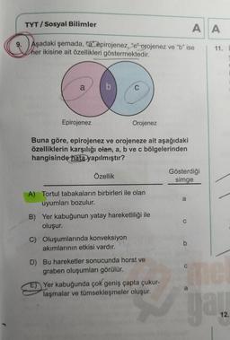 TYT / Sosyal Bilimler
A A
9.
Aşadaki şemada, "a" epirojenez, "e" orojenez ve "b" ise
her ikisine ait özellikleri göstermektedir.
11.
a
C
Epirojenez
Orojenez
Buna göre, epirojenez ve orojeneze ait aşağıdaki
özelliklerin karşılığı olan, a, b ve c bölgelerind
