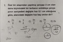 7. Özel bir alaşımdan yapılmış yarıçapı 2 cm olan
daire biçimindeki bir levhanın isitildıkça yarıça-
pinin saniyedeki değişim hızı 0,1 cm olduğuna
göre, alanındaki değişim hızı kaç cm/sn dir?
1
211
T
310
511
A)
B)
C)
D)
E) 210
5
2
2
2
LT
Tr?
3 11
> 10sn
37
T: 0.2
T
losn
2ur.
