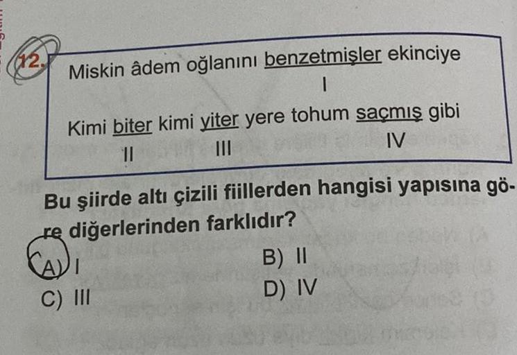 (12.
Miskin âdem oğlanını benzetmişler ekinciye
1
Kimi biter kimi yiter yere tohum saçmış gibi
II
III
IV
Bu şiirde altı çizili fiillerden hangisi yapısına gö-
re diğerlerinden farklıdır?
B) II
D) IV
C) III
